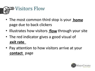 Visitors Flow
• The most common third stop is your _____
page due to back clickers
• Illustrates how visitors ____ through your site
• The red indicator gives a good visual of
________
• Pay attention to how visitors arrive at your
_______ page
home
flow
exit rate
contact
 