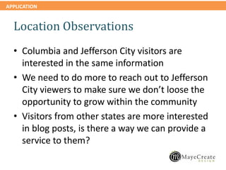 APPLICATION
Location Observations
• Columbia and Jefferson City visitors are
interested in the same information
• We need to do more to reach out to Jefferson
City viewers to make sure we don’t loose the
opportunity to grow within the community
• Visitors from other states are more interested
in blog posts, is there a way we can provide a
service to them?
 