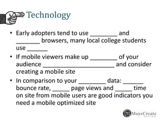 Technology
• Early adopters tend to use ________ and
_______ browsers, many local college students
use ______
• If mobile viewers make up ________ of your
audience _____________________ and consider
creating a mobile site
• In comparison to your ________ data: ______
bounce rate, _____ page views and _____ time
on site from mobile users are good indicators you
need a mobile optimized site
 