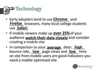 Technology
• Early adopters tend to use ________ and
_______ browsers, many local college students
use ______
• If mobile viewers make up ________ of your
audience _____________________ and consider
creating a mobile site
• In comparison to your ________ data: ______
bounce rate, _____ page views and _____ time
on site from mobile users are good indicators you
need a mobile optimized site
Chrome
Firefox
Safari
over 25%
watch their data closely
average high
lowlow
 