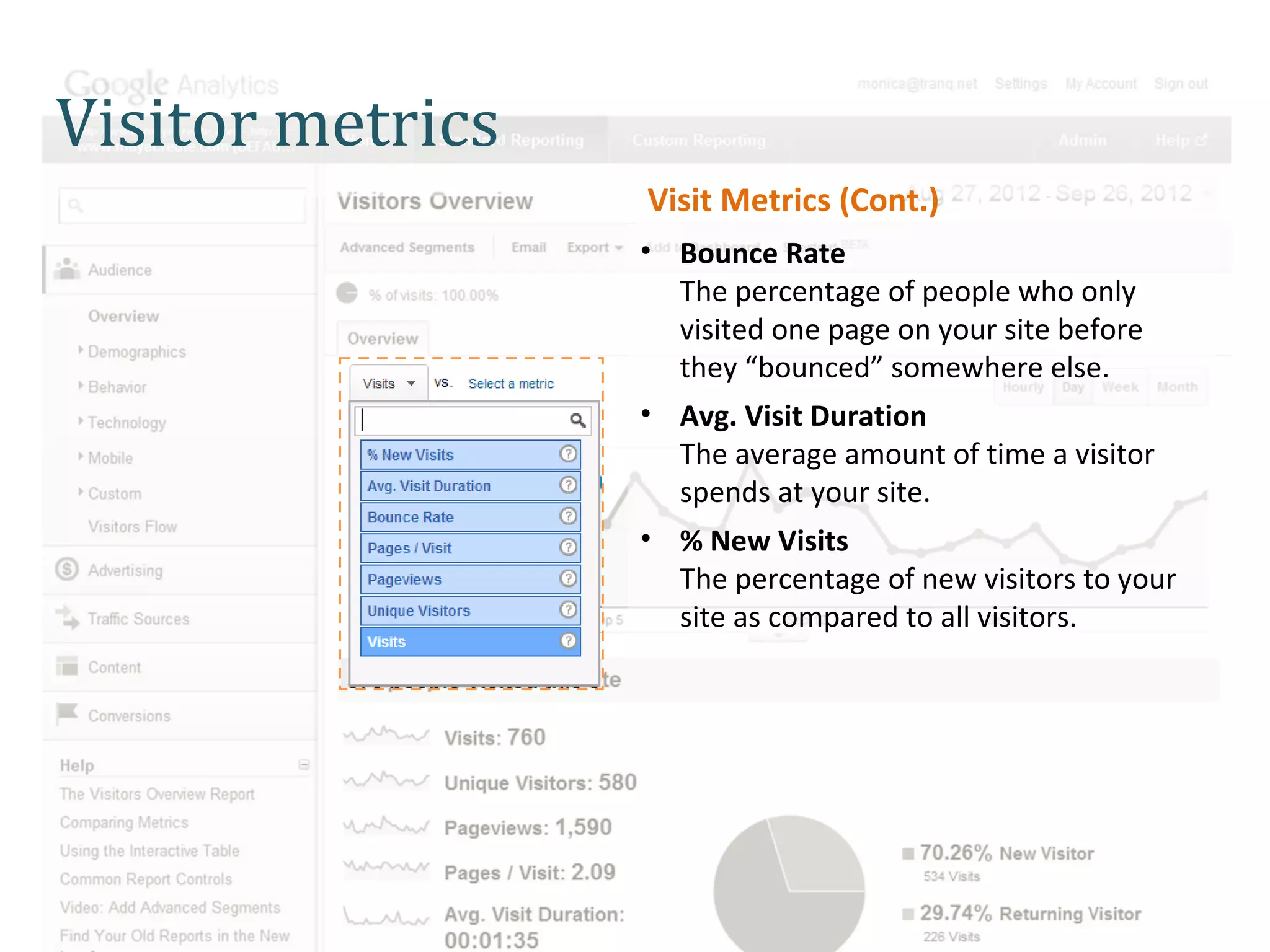 Visitor metrics
                  Visit Metrics (Cont.)
                  • Bounce Rate
                    The percentage of people who only
                    visited one page on your site before
                    they “bounced” somewhere else.
                  • Avg. Visit Duration
                    The average amount of time a visitor
                    spends at your site.
                  • % New Visits
                    The percentage of new visitors to your
                    site as compared to all visitors.
 