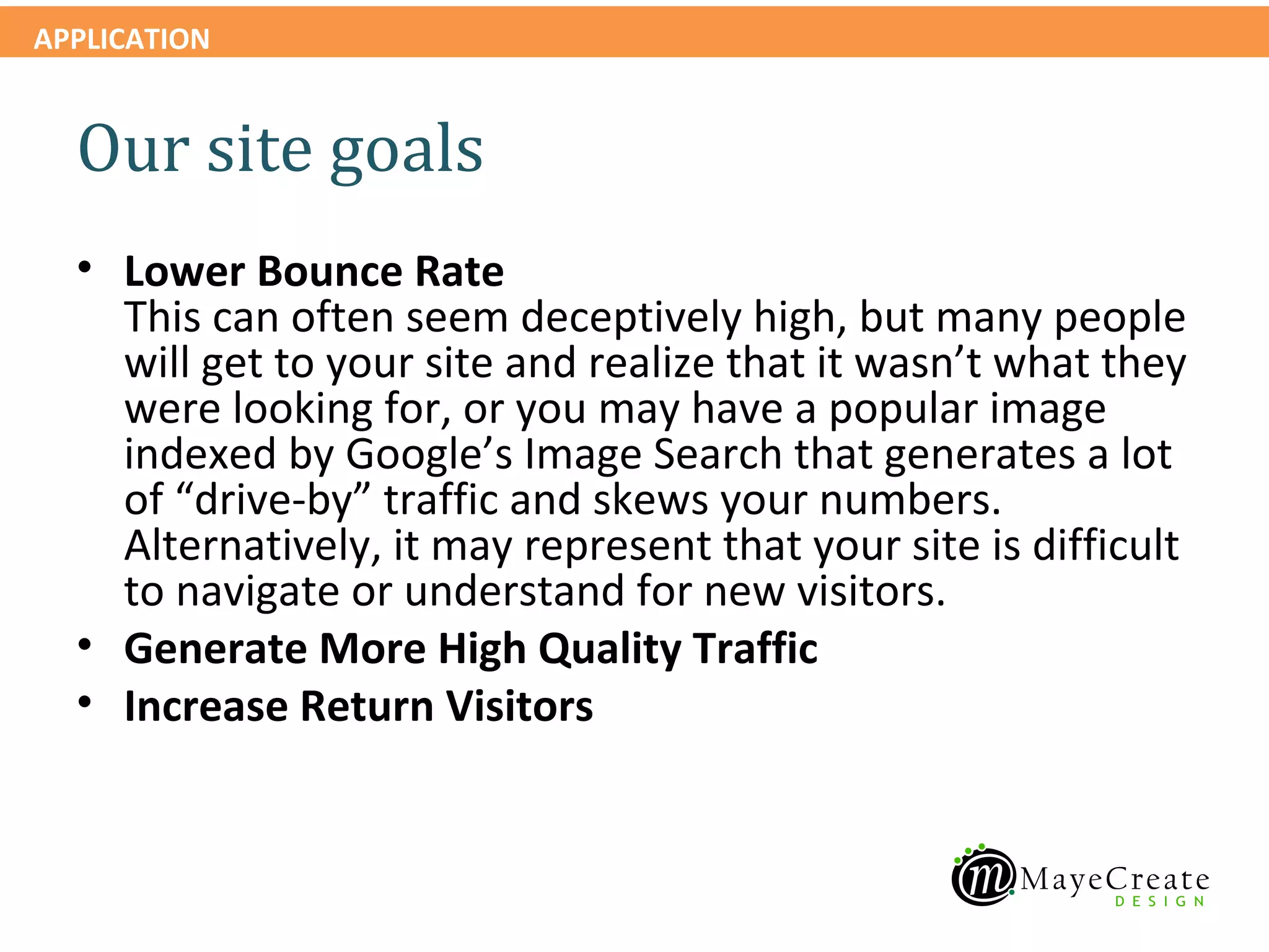 APPLICATION


  Our site goals
  • Lower Bounce Rate
    This can often seem deceptively high, but many people
    will get to your site and realize that it wasn’t what they
    were looking for, or you may have a popular image
    indexed by Google’s Image Search that generates a lot
    of “drive-by” traffic and skews your numbers.
    Alternatively, it may represent that your site is difficult
    to navigate or understand for new visitors.
  • Generate More High Quality Traffic
  • Increase Return Visitors
 
