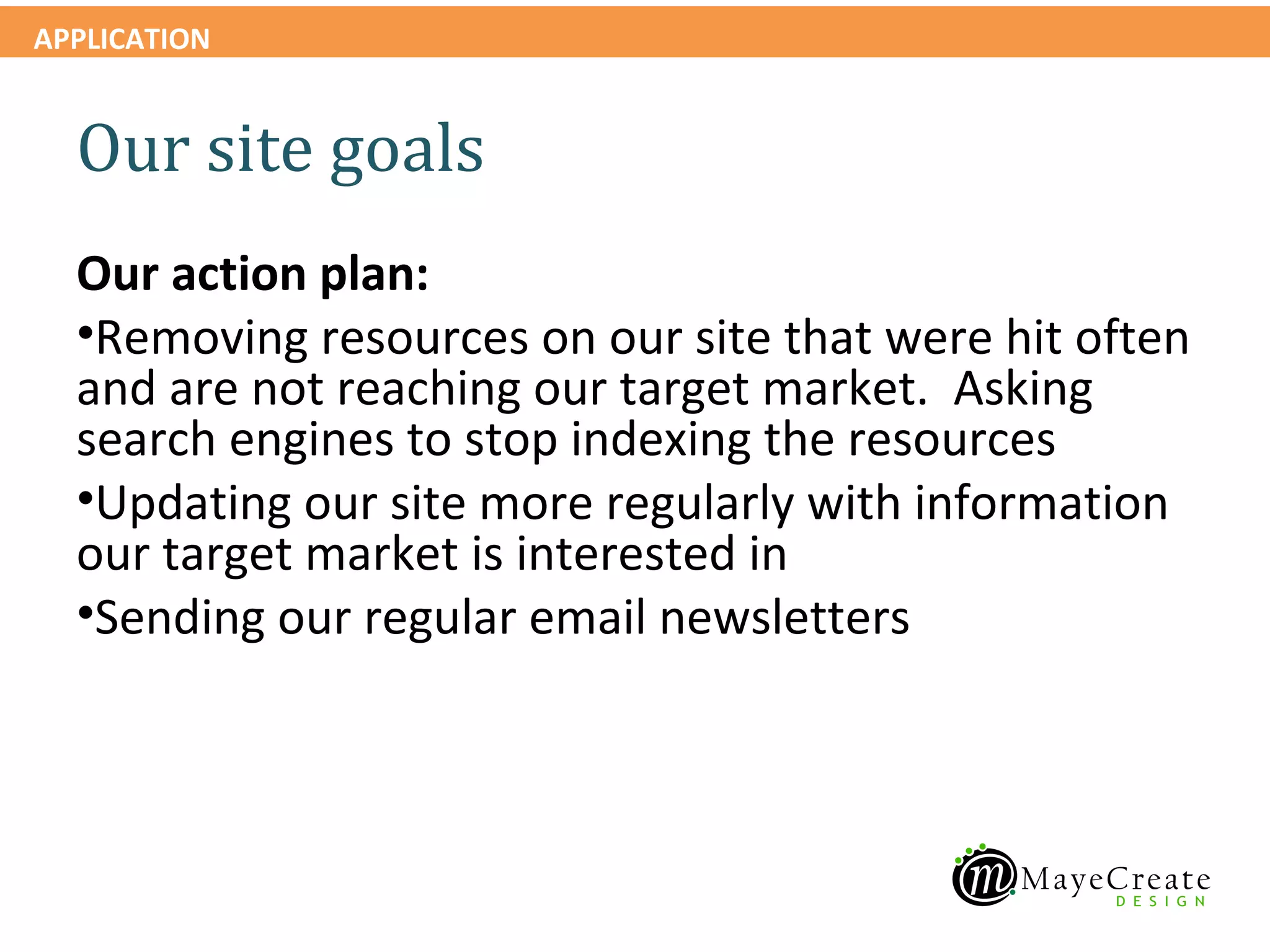 APPLICATION


  Our site goals
  Our action plan:
  •Removing resources on our site that were hit often
  and are not reaching our target market. Asking
  search engines to stop indexing the resources
  •Updating our site more regularly with information
  our target market is interested in
  •Sending our regular email newsletters
 