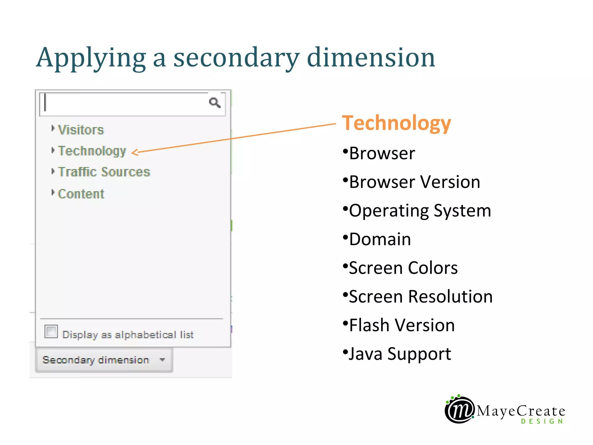 Applying a secondary dimension

                      Technology
                      •Browser
                      •Browser Version
                      •Operating System
                      •Domain
                      •Screen Colors
                      •Screen Resolution
                      •Flash Version
                      •Java Support
 