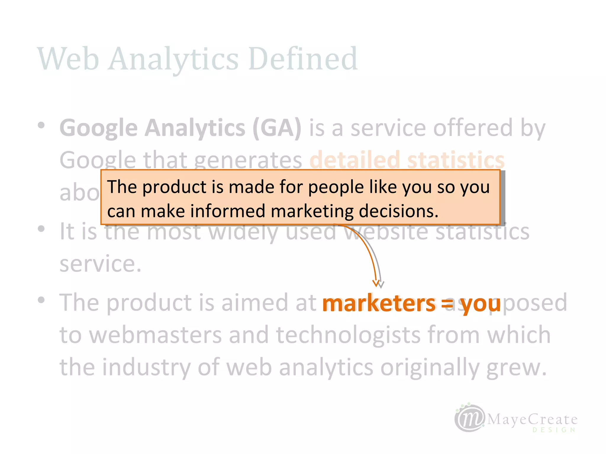 Web Analytics Defined
• Google Analytics (GA) is a service offered by
  Google that generates detailed statistics
  about the visitsmade for people like you so you
        The product is made for people like you so you
         The product is to a website.
        can make informed marketing decisions.
         can make informed marketing decisions.
• It is the most widely used website statistics
  service.
• The product is aimed at marketers = you       as opposed
  to webmasters and technologists from which
  the industry of web analytics originally grew.
 