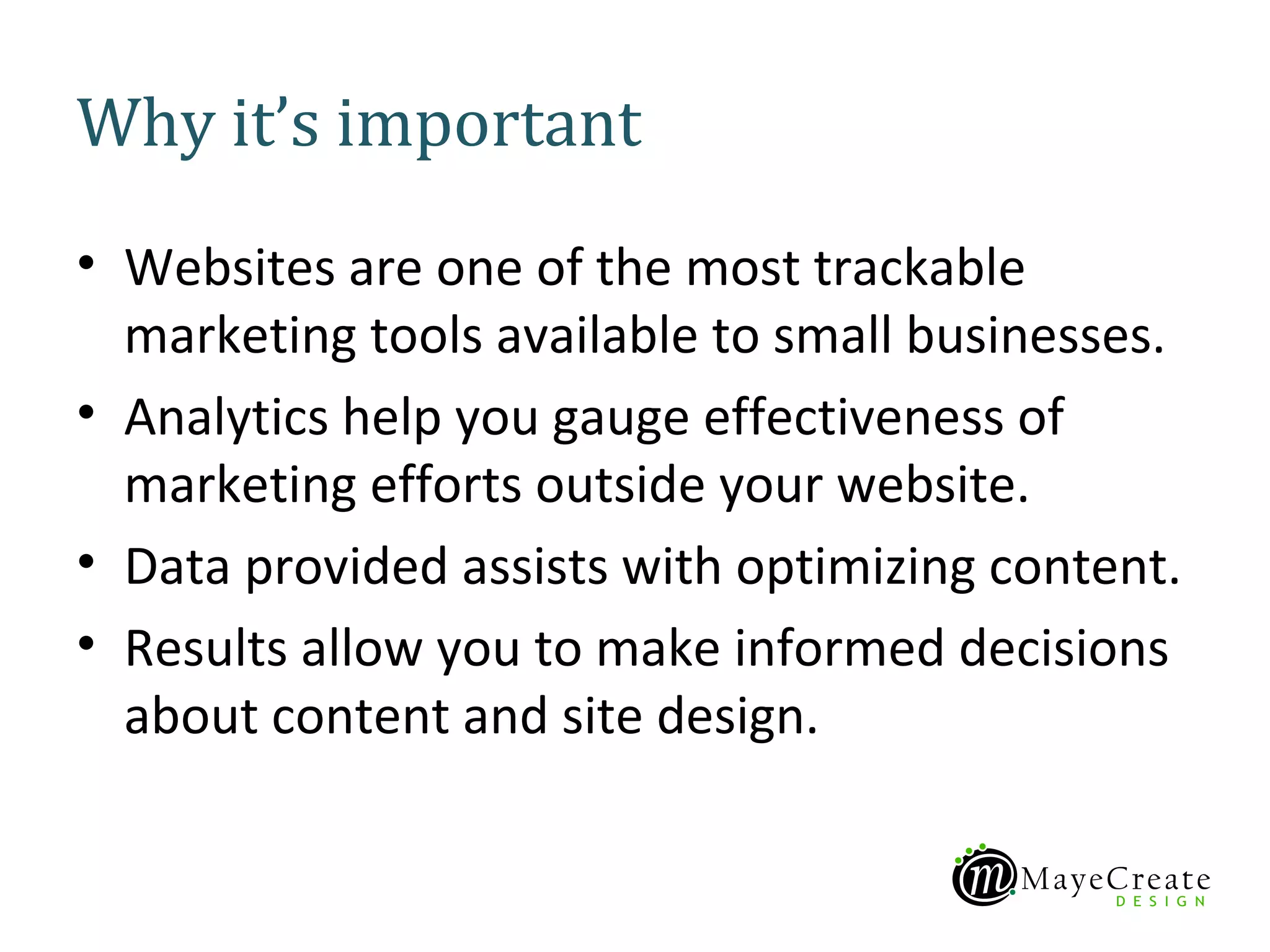 Why it’s important
• Websites are one of the most trackable
  marketing tools available to small businesses.
• Analytics help you gauge effectiveness of
  marketing efforts outside your website.
• Data provided assists with optimizing content.
• Results allow you to make informed decisions
  about content and site design.
 