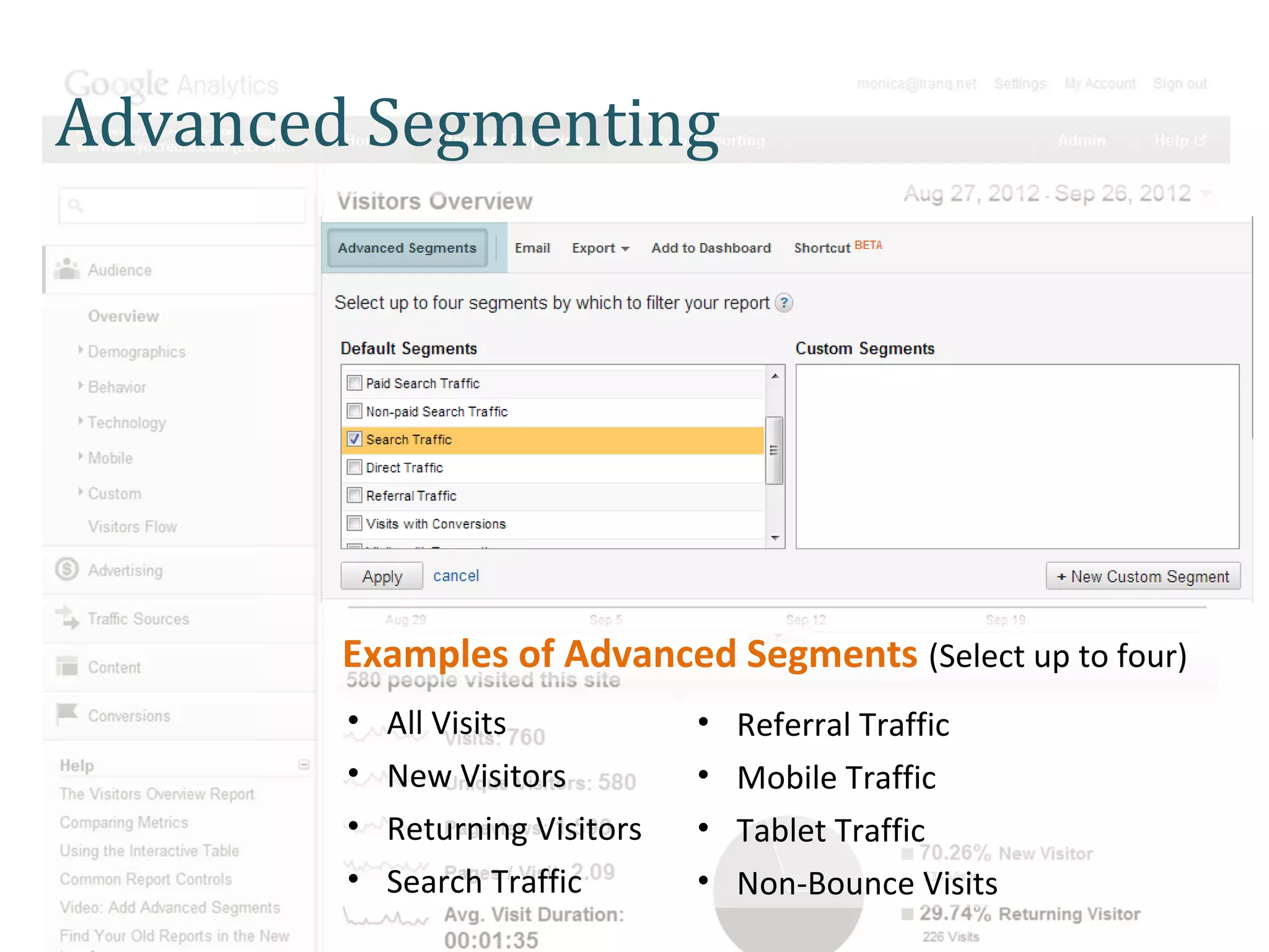 Advanced Segmenting




        Examples of Advanced Segments (Select up to four)
        •   All Visits           •   Referral Traffic
        •   New Visitors         •   Mobile Traffic
        •   Returning Visitors   •   Tablet Traffic
        •   Search Traffic       •   Non-Bounce Visits
 
