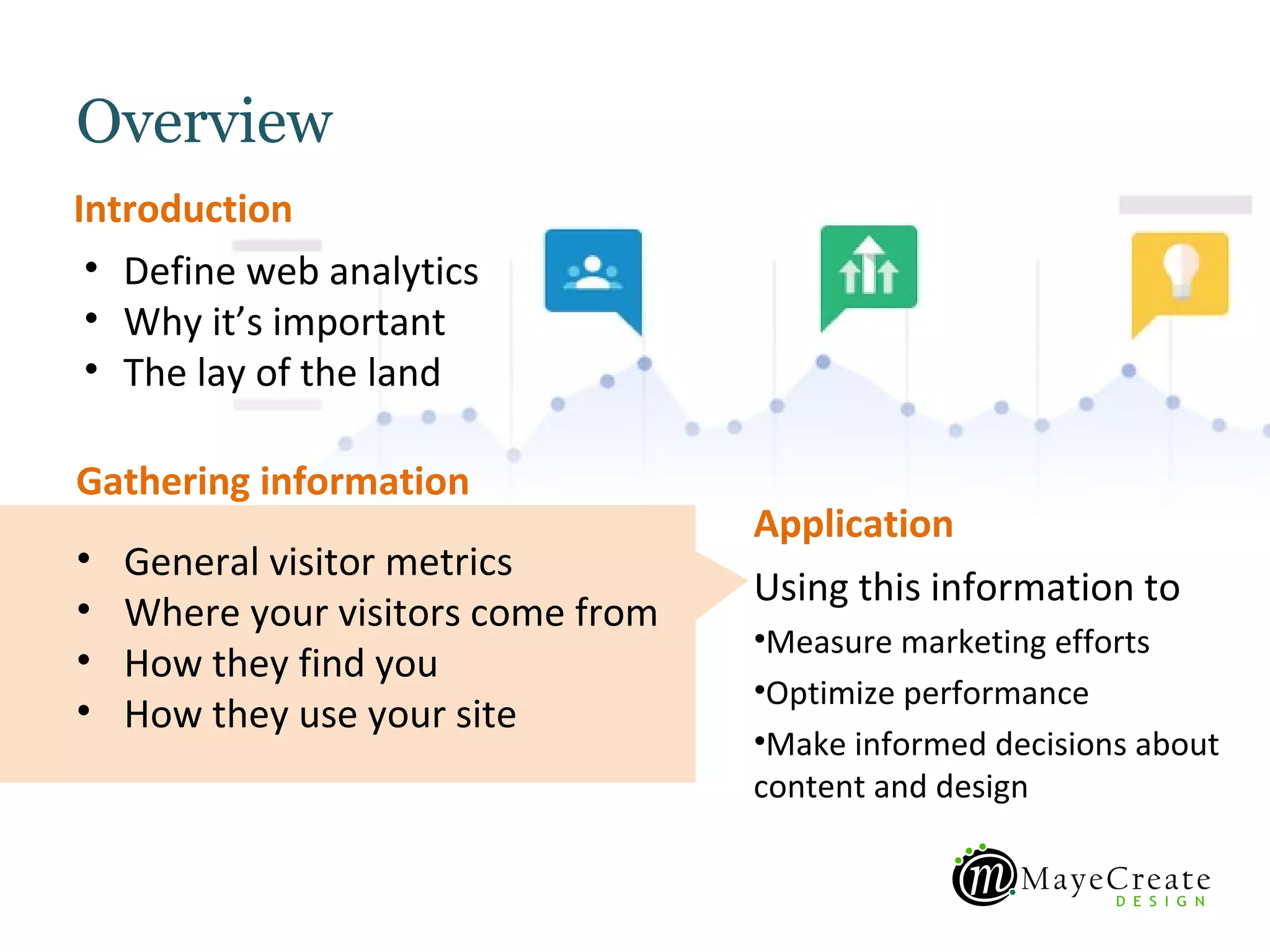 Overview
Introduction
 • Define web analytics
 • Why it’s important
 • The lay of the land

Gathering information
                                    Application
•   General visitor metrics
                                    Using this information to
•   Where your visitors come from
                                    •Measure marketing efforts
•   How they find you
                                    •Optimize performance
•   How they use your site
                                    •Make informed decisions about
                                    content and design
 