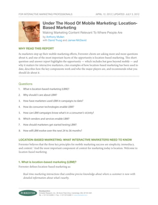 For Interactive Marketing Professionals                                                     April 12, 2012 | Updated: July 3, 2012



                      Under The Hood Of Mobile Marketing: Location-
                      Based Marketing
                       Making Marketing Content Relevant To Where People Are
                       by Anthony Mullen
                       with David Truog and James McDavid


Why Read This Report
As marketers step up their mobile marketing efforts, Forrester clients are asking more and more questions
about it, and one of the most important facets of the opportunity is location-based marketing. This short
question-and-answer report highlights the opportunity — which includes but goes beyond mobile — and
why it matters for interactive marketers, cites examples of how location-based marketing has been used to
date, describes how the key components work and who the major players are, and recommends what you
should do about it.



Questions
1.	 What is location-based marketing (LBM)?

2.	 Why should I care about LBM?

3.	 How have marketers used LBM in campaigns to date?

4.	 How do consumer technologies enable LBM?

5.	 How can LBM campaigns know what’s in a consumer’s vicinity?

6.	 Which vendors and services enable LBM?

7.	 How should marketers get started testing LBM?

8.	 How will LBM evolve over the next 24 to 36 months?


Location-Based marketing: What Interactive Marketers Need To Know
Forrester believes that the three key principles for mobile marketing success are simplicity, immediacy,
and context.1 And the most important component of context for marketing today is location. Welcome to
location-based marketing.


1. What is location-based marketing (LBM)?
Forrester defines location-based marketing as:

    Real-time marketing interactions that combine precise knowledge about where a customer is now with
    detailed information about what’s nearby.



                  Headquarters
                  Forrester Research, Inc., 60 Acorn Park Drive, Cambridge, MA, 02140 USA
                  Tel: +1 617.613.6000 • Fax: +1 617.613.5000 • www.forrester.com
 