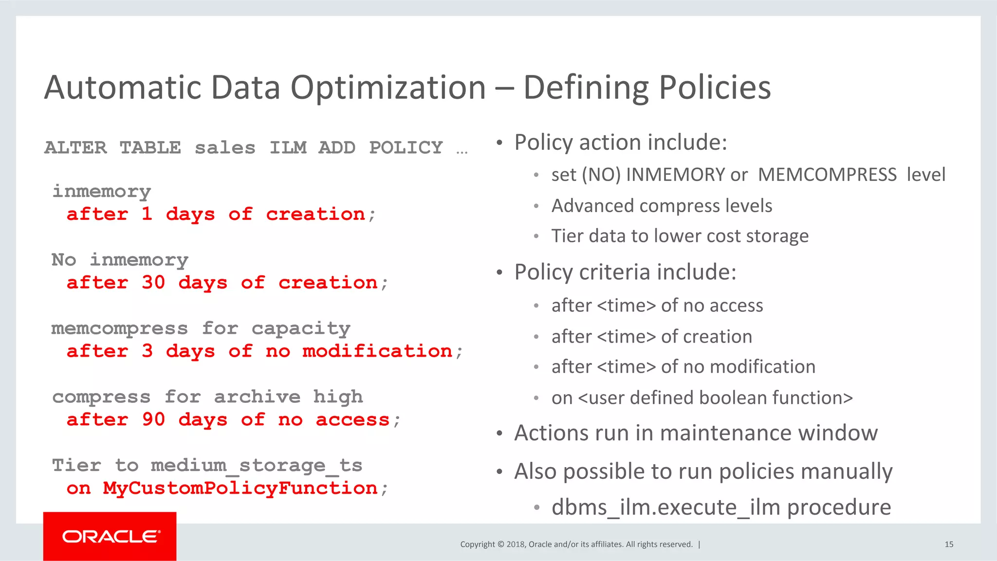 Copyright	©	2018,	Oracle	and/or	its	affiliates.	All	rights	reserved.		|	
Automatic	Data	Optimization	–	Defining	Policies	
•  Policy	action	include:	
•  set	(NO)	INMEMORY	or		MEMCOMPRESS		level	
•  Advanced	compress	levels	
•  Tier	data	to	lower	cost	storage	
•  Policy	criteria	include:	
•  after	<time>	of	no	access	
•  after	<time>	of	creation	
•  after	<time>	of	no	modification	
•  on	<user	defined	boolean	function>	
•  Actions	run	in	maintenance	window	
•  Also	possible	to	run	policies	manually	
•  dbms_ilm.execute_ilm	procedure	
15	
ALTER TABLE sales ILM ADD POLICY …
inmemory
after 1 days of creation;
No inmemory
after 30 days of creation;
memcompress for capacity
after 3 days of no modification;
compress for archive high
after 90 days of no access;
Tier to medium_storage_ts
on MyCustomPolicyFunction;
	
 