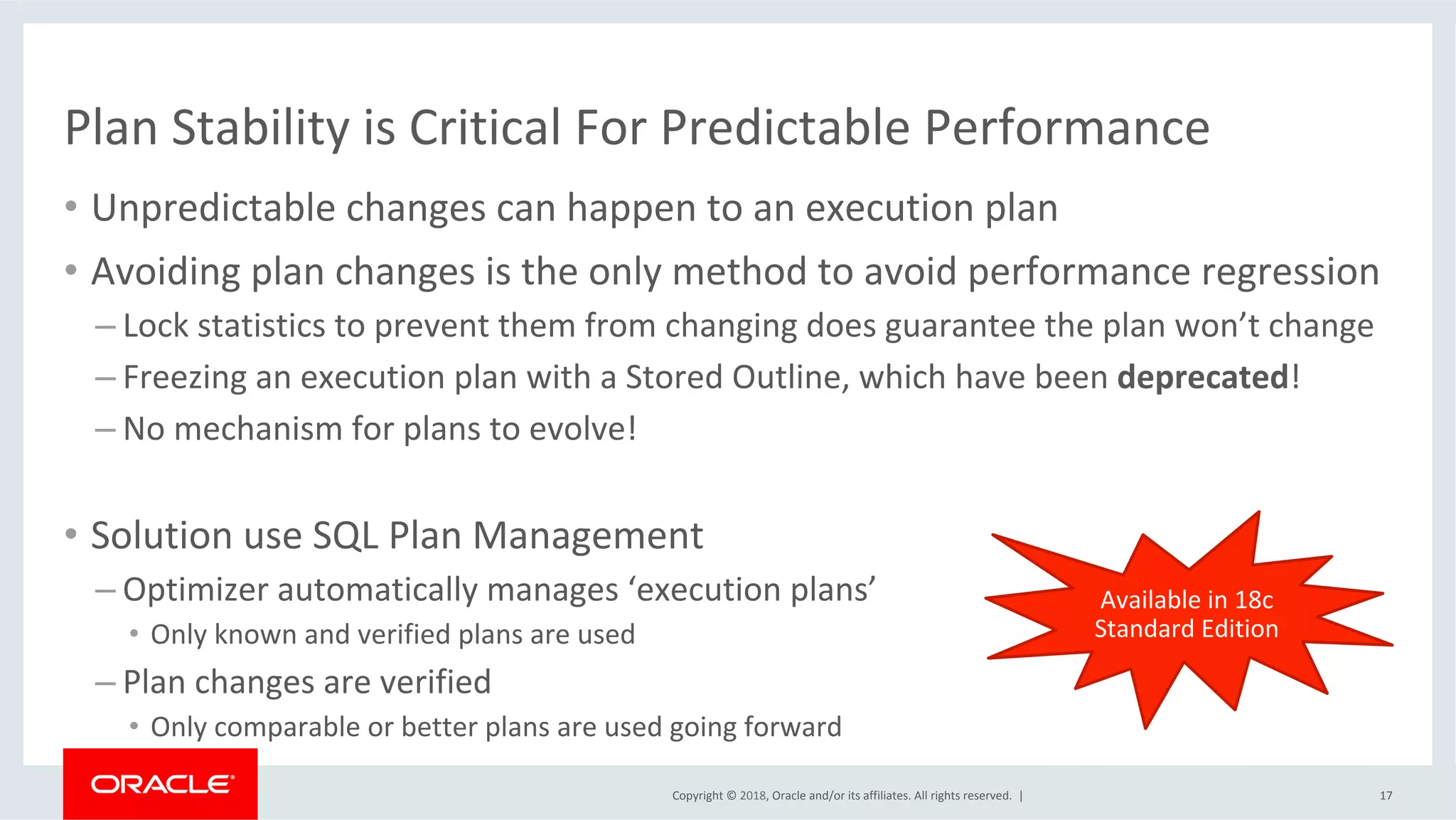 Copyright	©	2018,	Oracle	and/or	its	affiliates.	All	rights	reserved.		|	
Plan	Stability	is	Critical	For	Predictable	Performance	
•  Unpredictable	changes	can	happen	to	an	execution	plan	
•  Avoiding	plan	changes	is	the	only	method	to	avoid	performance	regression	
– Lock	statistics	to	prevent	them	from	changing	does	guarantee	the	plan	won’t	change	
– Freezing	an	execution	plan	with	a	Stored	Outline,	which	have	been	deprecated!	
– No	mechanism	for	plans	to	evolve!	
17	
•  Solution	use	SQL	Plan	Management	
– Optimizer	automatically	manages	‘execution	plans’	
•  Only	known	and	verified	plans	are	used	
– Plan	changes	are	verified	
•  Only	comparable	or	better	plans	are	used	going	forward		
Available	in	18c	
Standard	Edition	
 