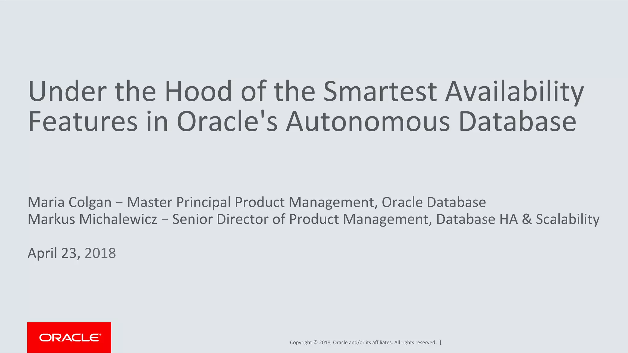 Copyright	©	2018,	Oracle	and/or	its	affiliates.	All	rights	reserved.		|	
Under	the	Hood	of	the	Smartest	Availability	
Features	in	Oracle's	Autonomous	Database	
	
Maria	Colgan	–	Master	Principal	Product	Management,	Oracle	Database	
Markus	Michalewicz	–	Senior	Director	of	Product	Management,	Database	HA	&	Scalability		
	
April	23,	2018	
 