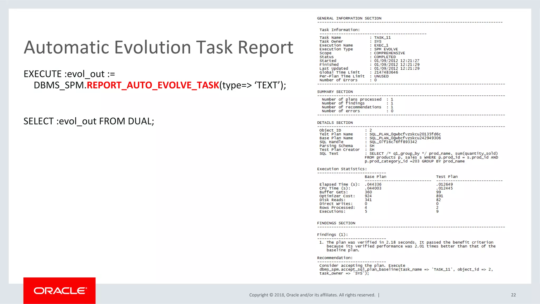 Copyright	©	2018,	Oracle	and/or	its	affiliates.	All	rights	reserved.		|	
Automatic	Evolution	Task	Report	
EXECUTE	:evol_out	:=		
DBMS_SPM.REPORT_AUTO_EVOLVE_TASK(type=>	‘TEXT’);	
	
SELECT	:evol_out	FROM	DUAL;		
	
	
	
22	
 