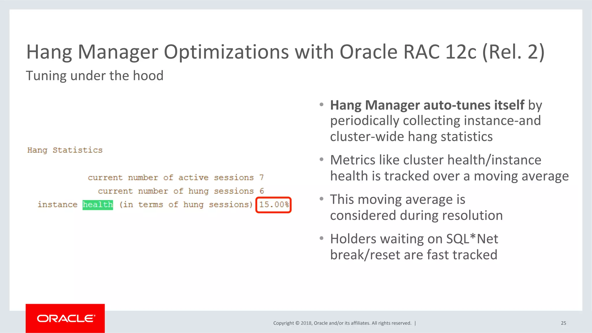 Copyright	©	2018,	Oracle	and/or	its	affiliates.	All	rights	reserved.		|	 25	
Hang	Manager	Optimizations	with	Oracle	RAC	12c	(Rel.	2)	
Tuning	under	the	hood	
•  Hang	Manager	auto-tunes	itself	by	
periodically	collecting	instance-and	
cluster-wide	hang	statistics	
•  Metrics	like	cluster	health/instance		
health	is	tracked	over	a	moving	average	
•  This	moving	average	is		
considered	during	resolution	
•  Holders	waiting	on	SQL*Net		
break/reset	are	fast	tracked	
 