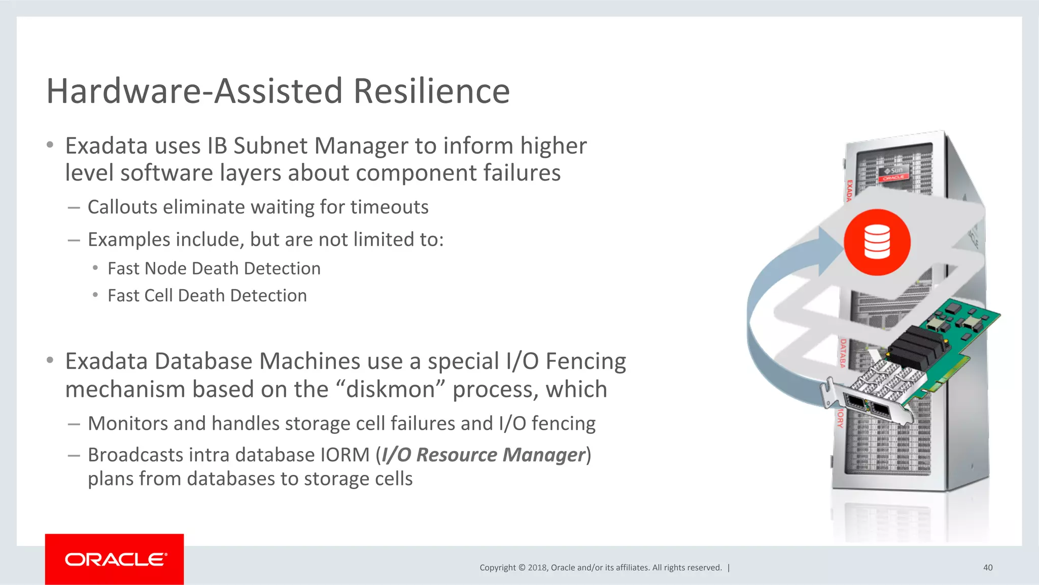 Copyright	©	2018,	Oracle	and/or	its	affiliates.	All	rights	reserved.		|	
Hardware-Assisted	Resilience		
•  Exadata	uses	IB	Subnet	Manager	to	inform	higher		
level	software	layers	about	component	failures	
–  Callouts	eliminate	waiting	for	timeouts		
–  Examples	include,	but	are	not	limited	to:		
•  Fast	Node	Death	Detection		
•  Fast	Cell	Death	Detection	
•  Exadata	Database	Machines	use	a	special	I/O	Fencing	
mechanism	based	on	the	“diskmon”	process,	which	
–  Monitors	and	handles	storage	cell	failures	and	I/O	fencing	
–  Broadcasts	intra	database	IORM	(I/O	Resource	Manager)		
plans	from	databases	to	storage	cells	
40	
 