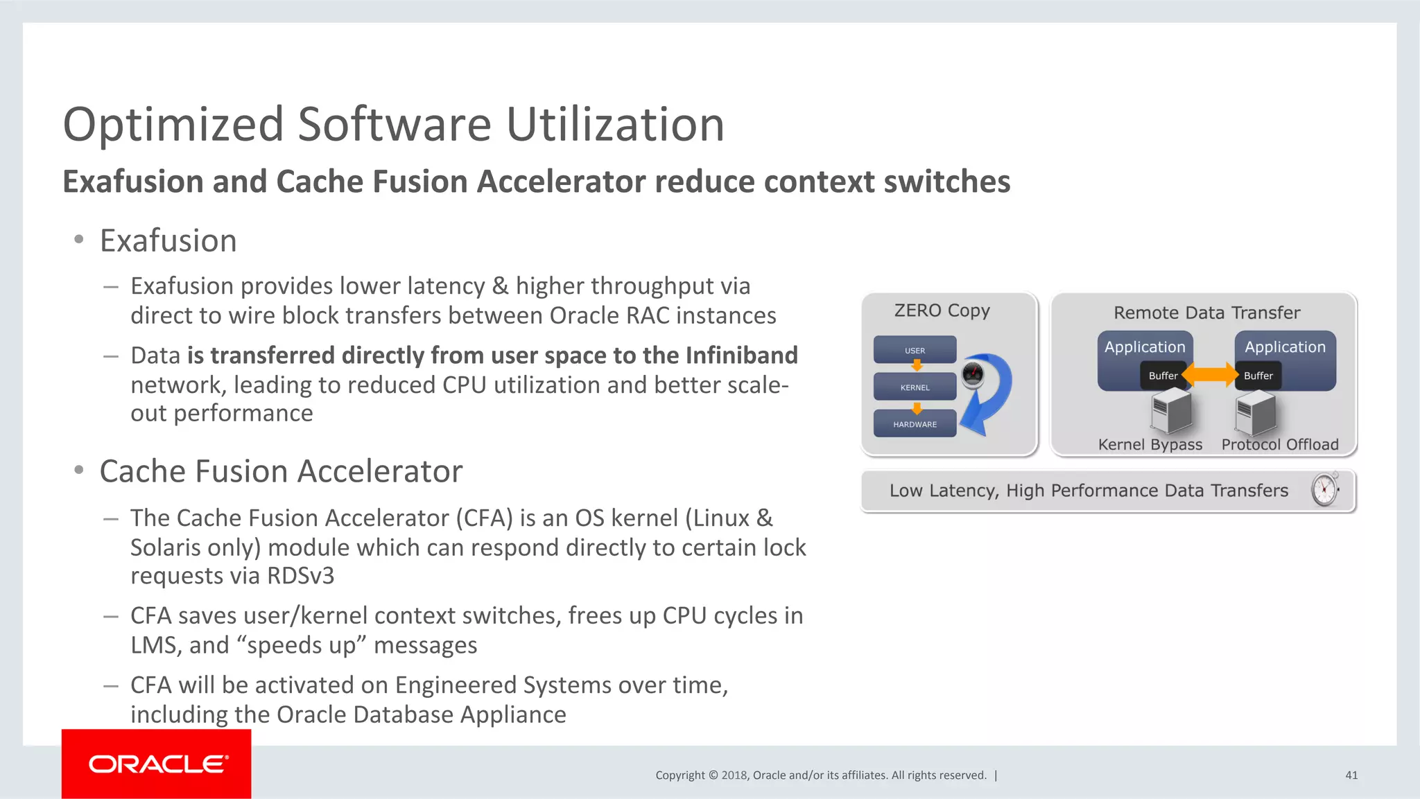 Copyright	©	2018,	Oracle	and/or	its	affiliates.	All	rights	reserved.		|	 41	
Exafusion	and	Cache	Fusion	Accelerator	reduce	context	switches	
Optimized	Software	Utilization	
•  Exafusion	
–  Exafusion	provides	lower	latency	&	higher	throughput	via	
direct	to	wire	block	transfers	between	Oracle	RAC	instances	
–  Data	is	transferred	directly	from	user	space	to	the	Infiniband	
network,	leading	to	reduced	CPU	utilization	and	better	scale-
out	performance	
•  Cache	Fusion	Accelerator		
–  The	Cache	Fusion	Accelerator	(CFA)	is	an	OS	kernel	(Linux	&	
Solaris	only)	module	which	can	respond	directly	to	certain	lock	
requests	via	RDSv3	
–  CFA	saves	user/kernel	context	switches,	frees	up	CPU	cycles	in	
LMS,	and	“speeds	up”	messages	
–  CFA	will	be	activated	on	Engineered	Systems	over	time,	
including	the	Oracle	Database	Appliance	
 