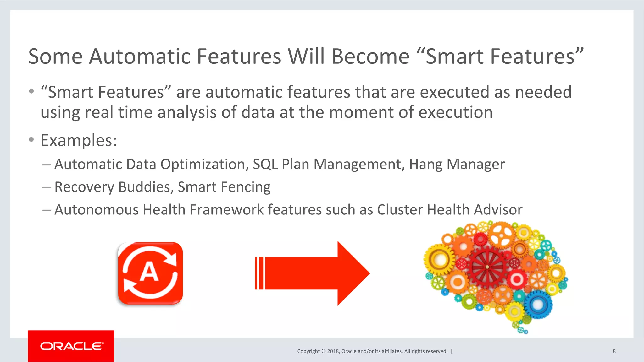 Copyright	©	2018,	Oracle	and/or	its	affiliates.	All	rights	reserved.		|	
Some	Automatic	Features	Will	Become	“Smart	Features”	
8	
•  “Smart	Features”	are	automatic	features	that	are	executed	as	needed	
using	real	time	analysis	of	data	at	the	moment	of	execution	
•  Examples:	
– Automatic	Data	Optimization,	SQL	Plan	Management,	Hang	Manager	
– Recovery	Buddies,	Smart	Fencing	
– Autonomous	Health	Framework	features	such	as	Cluster	Health	Advisor	
 