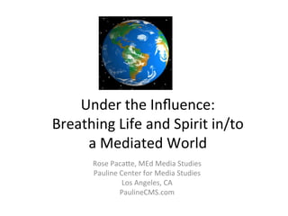 Under	
  the	
  Inﬂuence:	
  	
  
Breathing	
  Life	
  and	
  Spirit	
  in/to	
  	
  
a	
  Mediated	
  World	
  
Rose	
  Paca>e,	
  MEd	
  Media	
  Studies	
  
Pauline	
  Center	
  for	
  Media	
  Studies	
  
Los	
  Angeles,	
  CA	
  
PaulineCMS.com	
  

 