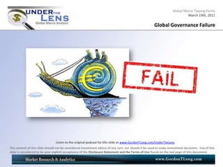 Global Macro Tipping Points
                                                                                                                            March 19th, 2011

                                                                                                      Global Governance Failure




                                Listen to the original podcast for this slide at www.GordonTLong.com/UnderTheLens
The content of this slide should not be considered investment advice of any sort, nor should it be used to make investment decisions. Use of this
slide is considered to be your explicit acceptance of the Disclosure Statement and the Terms of Use found on the last page of this document.
 