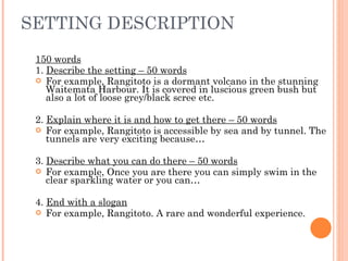 SETTING DESCRIPTION 150 words 1.  Describe the setting – 50 words For example, Rangitoto is a dormant volcano in the stunning Waitemata Harbour. It is covered in luscious green bush but also a lot of loose grey/black scree etc. 2.  Explain where it is and how to get there – 50 words For example, Rangitoto is accessible by sea and by tunnel. The tunnels are very exciting because… 3.  Describe what you can do there – 50 words For example, Once you are there you can simply swim in the clear sparkling water or you can… 4.  End with a slogan For example, Rangitoto. A rare and wonderful experience. 