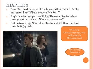 CHAPTER 3 Describe the dust around the house. What did it look like and smell like? Who is responsible for it? Explain what happens to Ricky, Theo and Rachel when they go out in the boat. Who are the sharks? Define telepathy. What does Rachel call it?  Describe how they do it (pg. 46). Thinking Using language, text and symbols Managing self Gathering Processing 