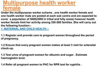 Under the multipurpose worker scheme , one health worker female and
one health worker male are posted at each sub centre and are expected to
cover a population of 5000(3000 in tribal and hilly areas) however health
worker female limit her activity among 350-500 families. She will carry out
the following function:-
1. MATERNAL AND CHILD HEALTH :-
1.1 Register and provide care to pregnant women throughout the period
of pregnancy.
1.2 Ensure that every pregnant women makes at least 3 visit for antenatal
check-up.
1.3 Test urine of pregnant women for albumin and sugar . Estimate
haemoglobin level.
1.4 Refer all pregnant women to PHC for RPR test for syphilis .
Multipurpose health worker
female
 