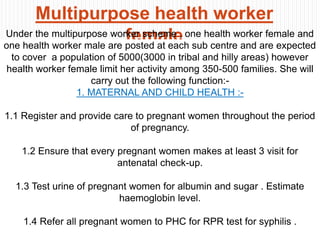 Multipurpose health worker
femaleUnder the multipurpose worker scheme , one health worker female and
one health worker male are posted at each sub centre and are expected
to cover a population of 5000(3000 in tribal and hilly areas) however
health worker female limit her activity among 350-500 families. She will
carry out the following function:-
1. MATERNAL AND CHILD HEALTH :-
1.1 Register and provide care to pregnant women throughout the period
of pregnancy.
1.2 Ensure that every pregnant women makes at least 3 visit for
antenatal check-up.
1.3 Test urine of pregnant women for albumin and sugar . Estimate
haemoglobin level.
1.4 Refer all pregnant women to PHC for RPR test for syphilis .
 