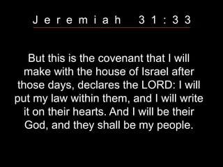 But this is the covenant that I will
make with the house of Israel after
those days, declares the LORD: I will
put my law within them, and I will write
it on their hearts. And I will be their
God, and they shall be my people.
J e r e m i a h 3 1 : 3 3
 