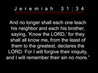 And no longer shall each one teach
his neighbor and each his brother,
saying, ‘Know the LORD,’ for they
shall all know me, from the least of
them to the greatest, declares the
LORD. For I will forgive their iniquity,
and I will remember their sin no more.”
J e r e m i a h 3 1 : 3 4
 