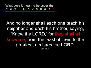 And no longer shall each one teach his
neighbor and each his brother, saying,
‘Know the LORD,’ for they shall all
know me, from the least of them to the
greatest, declares the LORD.
Jer 31:34
What does it mean to be under the
N e w C o v e n a n t
 