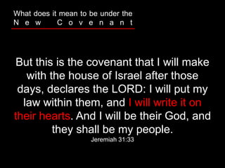 But this is the covenant that I will make
with the house of Israel after those
days, declares the LORD: I will put my
law within them, and I will write it on
their hearts. And I will be their God, and
they shall be my people.
Jeremiah 31:33
What does it mean to be under the
N e w C o v e n a n t
 