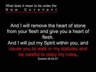 And I will remove the heart of stone
from your flesh and give you a heart of
flesh.
And I will put my Spirit within you, and
cause you to walk in my statutes and
be careful to obey my rules.
Ezekiel 36:26-27
What does it mean to be under the
N e w C o v e n a n t
 