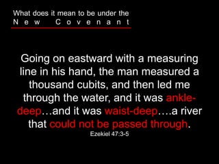 Going on eastward with a measuring
line in his hand, the man measured a
thousand cubits, and then led me
through the water, and it was ankle-
deep…and it was waist-deep….a river
that could not be passed through.
Ezekiel 47:3-5
What does it mean to be under the
N e w C o v e n a n t
 