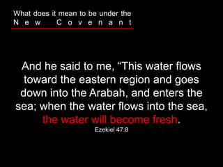 And he said to me, “This water flows
toward the eastern region and goes
down into the Arabah, and enters the
sea; when the water flows into the sea,
the water will become fresh.
Ezekiel 47:8
What does it mean to be under the
N e w C o v e n a n t
 