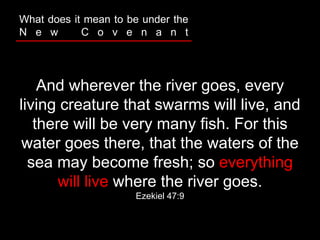 And wherever the river goes, every
living creature that swarms will live, and
there will be very many fish. For this
water goes there, that the waters of the
sea may become fresh; so everything
will live where the river goes.
Ezekiel 47:9
What does it mean to be under the
N e w C o v e n a n t
 