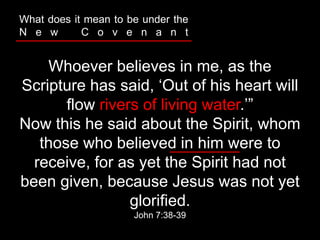 Whoever believes in me, as the
Scripture has said, ‘Out of his heart will
flow rivers of living water.’”
Now this he said about the Spirit, whom
those who believed in him were to
receive, for as yet the Spirit had not
been given, because Jesus was not yet
glorified.
John 7:38-39
What does it mean to be under the
N e w C o v e n a n t
 