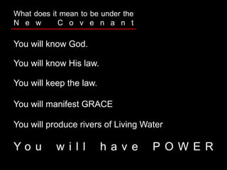 You will know God.
What does it mean to be under the
N e w C o v e n a n t
You will know His law.
You will keep the law.
You will manifest GRACE
You will produce rivers of Living Water
Y o u w i l l h a v e P O W E R
 