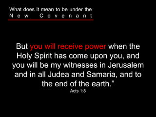But you will receive power when the
Holy Spirit has come upon you, and
you will be my witnesses in Jerusalem
and in all Judea and Samaria, and to
the end of the earth.”
Acts 1:8
What does it mean to be under the
N e w C o v e n a n t
 