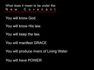 You will know God.
What does it mean to be under the
N e w C o v e n a n t
You will know His law.
You will keep the law.
You will manifest GRACE
You will produce rivers of Living Water
You will have POWER
 