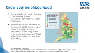 Know your neighbourhood
 The geodata for Health Literacy
and numeracy shows
Prevalence Estimates for Local
Authorities
 Interventions to improve health
literacy will best be targeted at
those with lower levels of
education, those living in the
most deprived areas, and those
with a limiting health condition
or disability.
http://healthliteracy.geodata.uk
Simpson, R.M. et al, Health literacy levels of British adults: a cross-sectional survey using two domains of the Health
Literacy Questionnaire, BMC Public Health, 2020. https://pmc.ncbi.nlm.nih.gov/articles/PMC7708169/
 