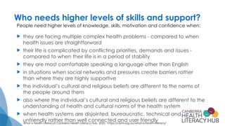 Who needs higher levels of skills and support?
 they are facing multiple complex health problems - compared to when
health issues are straightforward
 their life is complicated by conflicting priorities, demands and issues -
compared to when their life is in a period of stability
 they are most comfortable speaking a language other than English
 in situations when social networks and pressures create barriers rather
than where they are highly supportive
 the individual’s cultural and religious beliefs are different to the norms of
the people around them
 also where the individual’s cultural and religious beliefs are different to the
understanding of health and cultural norms of the health system
 when health systems are disjointed, bureaucratic, technical and
unfriendly rather than well connected and user friendly
What is health Literacy? Canberra Health Literacy Hub, 2025. https://cbrhl.org.au/what-is-health-literacy/
People need higher levels of knowledge, skills, motivation and confidence when:
 