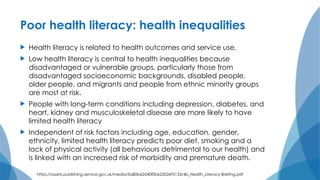 Poor health literacy: health inequalities
 Health literacy is related to health outcomes and service use.
 Low health literacy is central to health inequalities because
disadvantaged or vulnerable groups, particularly those from
disadvantaged socioeconomic backgrounds, disabled people,
older people, and migrants and people from ethnic minority groups
are most at risk.
 People with long-term conditions including depression, diabetes, and
heart, kidney and musculoskeletal disease are more likely to have
limited health literacy
 Independent of risk factors including age, education, gender,
ethnicity, limited health literacy predicts poor diet, smoking and a
lack of physical activity (all behaviours detrimental to our health) and
is linked with an increased risk of morbidity and premature death.
https://assets.publishing.service.gov.uk/media/5a80b62d40f0b62302695133/4b_Health_Literacy-Briefing.pdf
 