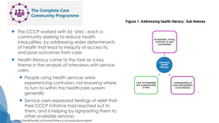  The CCCP worked with 65 ‘sites’, each a
community seeking to reduce health
inequalities, by addressing wider determinants
of health that lead to inequity of access to,
and poor outcomes from care
 Health literacy came to the fore as a key
theme in the analysis of interviews with service
users:
 People using health services were
experiencing confusion, not knowing where
to turn to within the healthcare system
generally
 Service users expressed feelings of relief that
their CCCP initiative had reached out to
them, and is helping by signposting them to
other available services
https://healthworks.uk/home/f/the-cccp-symposium-report
 