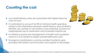 Counting the cost
 Low health literacy rates are associated with higher financial
costs to trusts
 It is estimated to account for 5% of national health spending,
owing to the interrelation between health literacy and unhealthy
lifestyles, low uptake of vaccinations and screening, incorrect or
inappropriate use of medication and increased hospital use
 It is linked to poorer self-management of health and conditions,
which is in turn related to higher overall healthcare costs
 Emergency readmissions could be avoided if patients were
provided with better communication and support at discharge.
https://nhsproviders.org/resources/improving-health-literacy-in-the-nhs/the-case-for-change/the-financial-case-and-enhancing-productivity
 