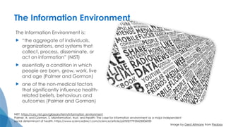 The Information Environment
The Information Environment is:
 “the aggregate of individuals,
organizations, and systems that
collect, process, disseminate, or
act on information” (NIST)
 essentially a condition in which
people are born, grow, work, live
and age (Palmer and Gorman)
 one of the non-medical factors
that significantly influence health-
related beliefs, behaviours and
outcomes (Palmer and Gorman)
NIST. https://csrc.nist.gov/glossary/term/information_environment
Palmer, A. and Gorman, S. Misinformation, trust, and health: The case for information environment as a major independent
social determinant of health. https://www.sciencedirect.com/science/article/pii/S0277953625006033
Image by Gerd Altmann from Pixabay
 