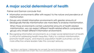 A major social determinant of health
Palmer and Gorman conclude that:
 Information environments differ with respect to the nature and prevalence of
misinformation
 Groups who inhabit information environments with greater amounts of
ideologically-friendly misinformation are more likely to endorse misinformation.
When those environments contain substantial amounts of health-related
misinformation, we can expect different health-related effects compared to
groups who inhabit different information environments
 Recognising information environments as a major social determinant of health
is critical for addressing health inequities. Policy to combat misinformation,
promote health equity, and improve population health outcomes can be
more effective where leaders take this concept seriously.
 