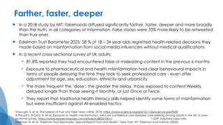 Farther, faster, deeper
 In a 2018 study by MIT: falsehoods diffused significantly farther, faster, deeper and more broadly
than the truth, in all categories of information. False stories were 70% more likely to be retweeted
than true ones
 Edelman Trust Barometer 2025: 58 % of 18 – 34 year-olds regretted health-related decisions they
made based on misinformation from social media influencers without medical qualifications
 In a recent cross-sectional survey of UK adults:
 81.8% reported they had encountered false or misleading content in the previous 6 months
 Exposure to pharmaceutical and health misinformation had clear behavioural impacts in
terms of people delaying the time they took to seek professional care - even after
adjustment for age, sex, education, ethnicity and urbanicity
 The more frequent the ‘dose’, the greater the delay, those exposed to content Weekly
delayed longer than those seeing it Monthly, or just Once or Twice
 They report that traditional health literacy skills helped identify some forms of misinformation
but were insufficient against AI-enabled tactics
Vosoughi, S. et al, The spread of true and false news online, 2018. https://www.science.org/doi/10.1126/science.aap9559
A Pre-print. El-Osta, A. et al. Exposure to health misinformation, self-care confidence and delayed care-seeking among adults in the UK: a cross-
sectional survey. https://www.researchsquare.com/article/rs-8824194/v1 * aOR Adjusted odds ratio
Edelman, R. et al. "Edelman Trust Barometer: Special Report-Trust and Health." New York, NY: Edelman trust Institute (2025).
 