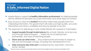  Media literacy supports a healthy information environment, by helping people
tell the difference between accurate information and other types of content.
 Easy access to clear and trusted information helps keep people safe from
misleading information. The government will make sure high-quality, accurate
information and news is available and easy for people to access.
 The approach to delivering a more media literate UK is based on 3 principles:
1. Support people through trusted places like schools, libraries, local services,
and through tailored support. … Make full use of existing tools,
partnerships, and ways of reaching people.
2. Share and use what works … Stay evidence-led and ready to adapt as
risks and technologies change, including new developments in AI.
3. Help everyone play their part including industry, education, voluntary
sector, families
https://www.gov.uk/government/publications/a-safe-informed-digital-nation/a-safe-informed-digital-nation
 