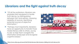 Librarians and the fight against truth decay
 “Of all the professions, librarians are
probably best equipped to tackle
truth decay, by distinguishing
between fact and opinion, assessing
reliability of sources, identifying
potential sources of objective
information.”
 “Perhaps most importantly, librarians
have an opportunity to transfer those
media literacy skills to others, young
to old, to help them navigate the
information landscape and recognise
cognitive biases.”
https://www.cilip.org.uk/news/676673/Full-interview-Stijn-Hoorens--Drilling-into-truth-decay.htm
 