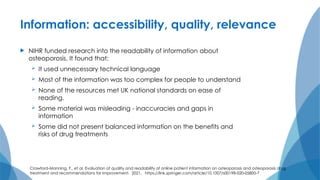 Information: accessibility, quality, relevance
 NIHR funded research into the readability of information about
osteoporosis. It found that:
 It used unnecessary technical language
 Most of the information was too complex for people to understand
 None of the resources met UK national standards on ease of
reading.
 Some material was misleading - inaccuracies and gaps in
information
 Some did not present balanced information on the benefits and
risks of drug treatments
Crawford-Manning, F., et al. Evaluation of quality and readability of online patient information on osteoporosis and osteoporosis drug
treatment and recommendations for improvement. 2021. https://link.springer.com/article/10.1007/s00198-020-05800-7
 